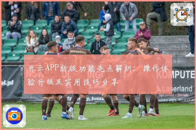 开云APP新版功能亮点解析：操作体验升级及实用技巧分享