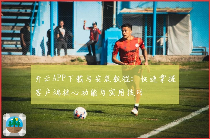 开云APP下载与安装教程：快速掌握客户端核心功能与实用技巧