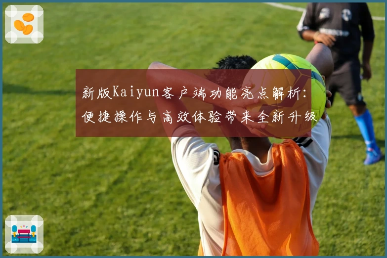 新版Kaiyun客户端功能亮点解析：便捷操作与高效体验带来全新升级